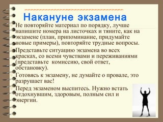 Накануне экзамена
 Не повторяйте материал по порядку, лучше
напишите номера на листочках и тяните, как на
экзамене (план, припоминание, придумайте
новые примеры), повторяйте трудные вопросы.
 Представьте ситуацию экзамена во всех
красках, со всеми чувствами и переживаниями
(представьте комиссию, свой ответ,
обстановку).
 Готовясь к экзамену, не думайте о провале, это
разрушает вас!
 Перед экзаменом выспитесь. Нужно встать
отдохнувшим, здоровым, полным сил и
энергии.
 