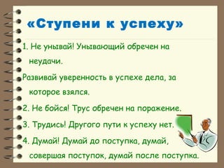 «Ступени к успеху»
1. Не унывай! Унывающий обречен на
неудачи.
Развивай уверенность в успехе дела, за
которое взялся.
2. Не бойся! Трус обречен на поражение.
3. Трудись! Другого пути к успеху нет.
4. Думай! Думай до поступка, думай,
совершая поступок, думай после поступка.
 