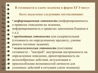 В готовности к сдаче экзамена в форме ЕГЭ могут
быть выделены следующие составляющие:
• информационная готовность (информированность
о правилах поведения на экзамене,
информированность о правилах заполнения бланков и
т.д.);
• предметная готовность или содержательная
(готовность по определенному предмету, умение
решать тестовые задания);
• психологическая готовность (состояние
готовности – "настрой", внутренняя настроенность на
определенное поведение, ориентированность на
целесообразные действия, актуализация и
приспособление возможностей личности для
успешных действий в ситуации сдачи экзамена).
 