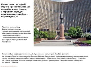 Справа от нас, на другой
стороне Проспекта Мира мы
видим Гостиницу Космос,
а перед ней еще один
памятник нашего района -
Шарлю Де Голлю
Памятник знаменитому
французскому генералу и
государственному деятелю, который
во время Второй мировой войны стал
символом французского
Сопротивления и позже основал и
стал первым президентом Пятой
Республики
Памятник был создан архитектором А. В. Кузьминым и скульптором Зурабом Церетели.
Де Голль изображён стоящим в полной военной форме. Скульптурная композиция поражает своими размерами:
только постамент, выполненный из гранита, имеет высоту 10 метров, а бронзовая статуя де Голля— 8 метров.
По словам Церетели, большие размеры памятника должны гармонировать с внушительными размерами
гостиницы «Космос».
 