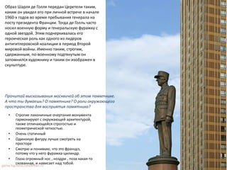 • Строгие лаконичные очертания монумента
гармонируют с окружающей архитектурой,
также отличающейся строгостью и
геометрической четкостью.
• Очень статичный
• Одинокую фигуру лучше смотреть на
просторе
• Смотрю и понимаю, что это француз,
потому что у него фуражка-цилиндр.
• Глаза огромный нос , ноздри , поза какая-то
скованная, и нависает над тобой.
Прочитай высказывания москвичей об этом памятнике.
А что ты думаешь? О памятнике? О роли окружающего
пространства для восприятия памятника?
Образ Шарля де Голля передан Церетели таким,
каким он увидел его при личной встрече в начале
1960-х годов во время пребывания генерала на
посту президента Франции. Тогда де Голль часто
носил военную форму и генеральскую фуражку с
одной звездой. Этим подчеркивалась его
героическая роль как одного из лидеров
антигитлеровской коалиции в период Второй
мировой войны. Именно таким, строгим,
сдержанным, по-военному подтянутым он
запомнился художнику и таким он изображен в
скульптуре.
 
