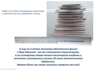 А еще на 3 этаже посмотри обязательно фильм
о Вере Мухиной - как же становятся Скульпторами.
А на четвертом этаже можно посмотреть альбомы и
почитать электронные книжки об этом замечательном
Художнике.
Может быть ты тоже захочешь творить как она?
Найди на 3 этаже инструменты скульптора
и прочитай как они называются. (стеки)
 