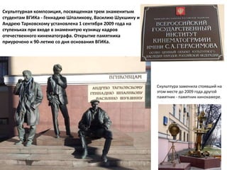 Скульптурная композиция, посвященная трем знаменитым
студентам ВГИКа - Геннадию Шпаликову, Василию Шукшину и
Андрею Тарковскому установлена 1 сентября 2009 года на
ступеньках при входе в знаменитую кузницу кадров
отечественного кинематографа. Открытие памятника
приурочено к 90-летию со дня основания ВГИКа.
Скульптура заменила стоявший на
этом месте до 2009 года другой
памятник - памятник кинокамере.
 