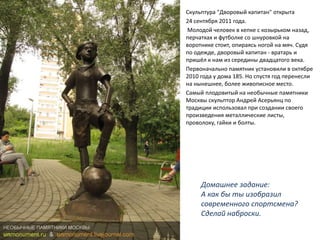 Скульптура "Дворовый капитан" открыта
24 сентября 2011 года.
Молодой человек в кепке с козырьком назад,
перчатках и футболке со шнуровкой на
воротнике стоит, опираясь ногой на мяч. Судя
по одежде, дворовый капитан - вратарь и
пришёл к нам из середины двадцатого века.
Первоначально памятник установили в октябре
2010 года у дома 185. Но спустя год перенесли
на нынешнее, более живописное место.
Самый плодовитый на необычные памятники
Москвы скульптор Андрей Асерьянц по
традиции использовал при создании своего
произведения металлические листы,
проволоку, гайки и болты.
Домашнее задание:
А как бы ты изобразил
современного спортсмена?
Сделай наброски.
 