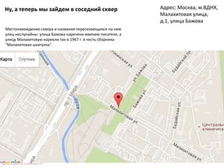 Ну, а теперь мы зайдем в соседний сквер Адрес: Москва, м.ВДНХ,
Малахитовая улица,
д.1, улица Бажова
Местонахождение сквера и названия пересекающихся на нем
улиц неслучайны: улица Бажова наречена именем писателя, а
улицу Малахитовую нарекли так в 1967 г. в честь сборника
"Малахитовая шкатулка".
 