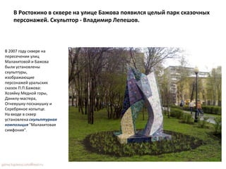 В Ростокино в сквере на улице Бажова появился целый парк сказочных
персонажей. Скульптор - Владимир Лепешов.
В 2007 году сквере на
пересечении улиц
Малахитовой и Бажова
были установлены
скульптуры,
изображающие
персонажей уральских
сказок П.П.Бажова:
Хозяйку Медной горы,
Данилу-мастера,
Огневушку-поскакушку и
Серебряное копытце.
На входе в сквер
установлена скульптурная
композиция "Малахитовая
симфония".
 