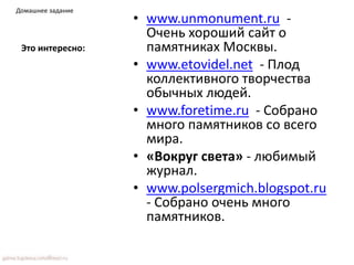 Это интересно:
• www.unmonument.ru -
Очень хороший сайт о
памятниках Москвы.
• www.etovidel.net - Плод
коллективного творчества
обычных людей.
• www.foretime.ru - Собрано
много памятников со всего
мира.
• «Вокруг света» - любимый
журнал.
• www.polsergmich.blogspot.ru
- Собрано очень много
памятников.
Домашнее задание
 