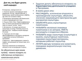 Для тех, кто будет делать
свой маршрут:
• Задания делать обязательно опираясь на
Характеристику деятельности учащихся
в Программе.
• В моём уроке это:
• РАССУЖДАТЬ, эстетически относится к
произведению скульптуры, объяснять
значение окружающего пространства для
восприятия скульптуры.
• ОБЪЯСНЯТЬ роль скульптурных
памятников.
• НАЗЫВАТЬ несколько знакомых
памятников и их авторов, УМЕТЬ
рассуждать о созданных образах.
• НАЗЫВАТЬ виды скульптуры (скульптура в
музеях, скульптурные памятники,
парковая скульптура) материалы,
которыми работает скульптор.
• ЛЕПИТЬ фигуру человека или животного,
передавая выразительную пластику
движения.
Я опиралась, прежде всего на
1. Наличие музеев в ближайшем моем
окружении. Их три: Музей Рабочий и
Колхозница, музей космонавтики и ВДНХа,
где тоже что-то можно найти.
2 Посмотрела программу Б.М.Неменского
и нашла подходящую мне тему.
3. Пошла в Раб. И Кол. Пофотографировала
там, но ничего для раскрытия выбранной
темы не нашла, точнее - мало.
4. Вспомнила, что вокруг достаточно
скульптуры на улице. Поэтому пошла по
другому пути – выбрала пеший маршрут
по улице.
5. А дальше, все это надо:
сфотографировать и выстроить экскурсию
с заданиями согласно Учебнику и
программе
5 Идеально - сфотографировать самим (я,
пардон, использовала не только свои, но и
из ин-та)
Приношу извинения за возможные
ляпсусы и слог не всегда для 3 класса.
Не обязательно идти моим
путём(( - можно исходить из
собственных интересов и
накопленного опыта
 