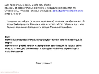 Еще:
Номинация Образовательные маршруты – прием заявок и работ до 29
марта
Положение, форма заявки и электронная регистрация на нашем сайте
cnho.ru - закладка Олимпиады и конкурсы – конкурс Мультимедиа
«Мы Москвичи»
Буду признательна всем, у кого есть опыт и
примеры образовательных экскурсий и маршрутов и поделится им.
С уважением, Тупикова Галина Анатольевна. galina.tupikova.cnho@mail.ru
8-916-170-32-84
Всем успехов!!!
На одном из слайдов ( в начале или в конце) разместить информацию об
авторе(ах) маршрута. Фамилия, имя, отчество. Место работы и т.д. – чем
больше, тем лучше. Координаты автора. Можно фотографию.
 