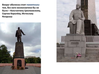 Вокруг обелиска стоят памятники
тем, без кого космонавтики бы не
было – Константину Циолковскому,
Сергею Королёву, Мстиславу
Келдышу
,
 