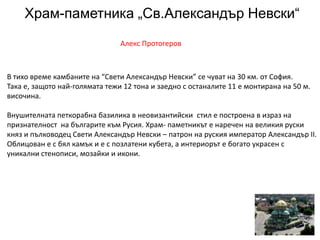 Храм-паметника „Св.Александър Невски“
Алекс Протогеров
В тихо време камбаните на “Свети Александър Невски” се чуват на 30 км. от София.
Така е, защото най-голямата тежи 12 тона и заедно с останалите 11 е монтирана на 50 м.
височина.
Внушителната петкорабна базилика в неовизантийски стил е построена в израз на
признателност на българите към Русия. Храм- паметникът е наречен на великия руски
княз и пълководец Свети Александър Невски – патрон на руския император Александър ІІ.
Облицован е с бял камък и е с позлатени кубета, а интериорът е богато украсен с
уникални стенописи, мозайки и икони.
 