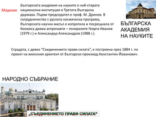 Мариам
БЪЛГАРСКА
АКАДЕМИЯ
НА НАУКИТЕ
НАРОДНО СЪБРАНИЕ
Българската академия на науките е най-старата
национална институция в Третата българска
държава. Първи председател е проф. М. Дринов. В
сътрудничество с руската космическа програма,
българската научна мисъл е изпратила и посрещнала от
Космоса двама астронавти – генералите Георги Иванов
(1979 г.) и Александър Александров (1988 г.).
Сградата, с девиз “Съединението прави силата”, е построена през 1884 г. по
проект на виенския архитект от български произход Константин Йованович.
 