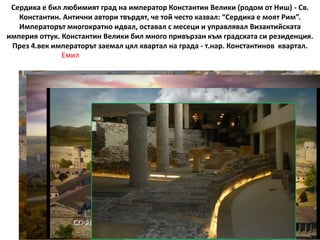 Сердика е бил любимият град на император Константин Велики (родом от Ниш) - Св.
Константин. Антични автори твърдят, че той често казвал: “Сердика е моят Рим”.
Императорът многократно идвал, оставал с месеци и управлявал Византийската
империя оттук. Константин Велики бил много привързан към градската си резиденция.
През 4.век императорът заемал цял квартал на града - т.нар. Константинов квартал.
Емил
 