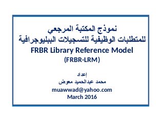 ‫المرجعي‬ ‫المكتبة‬ ‫نموذج‬
‫الببليوجرافية‬ ‫للتسجيل ت‬ ‫الوظيفية‬ ‫للمتطلبا ت‬
FRBR Library Reference Model
(FRBR-LRM)
‫إعداد‬
‫معوض‬ ‫عبدالحميد‬ ‫محمد‬
muawwad@yahoo.com
March 2016
 