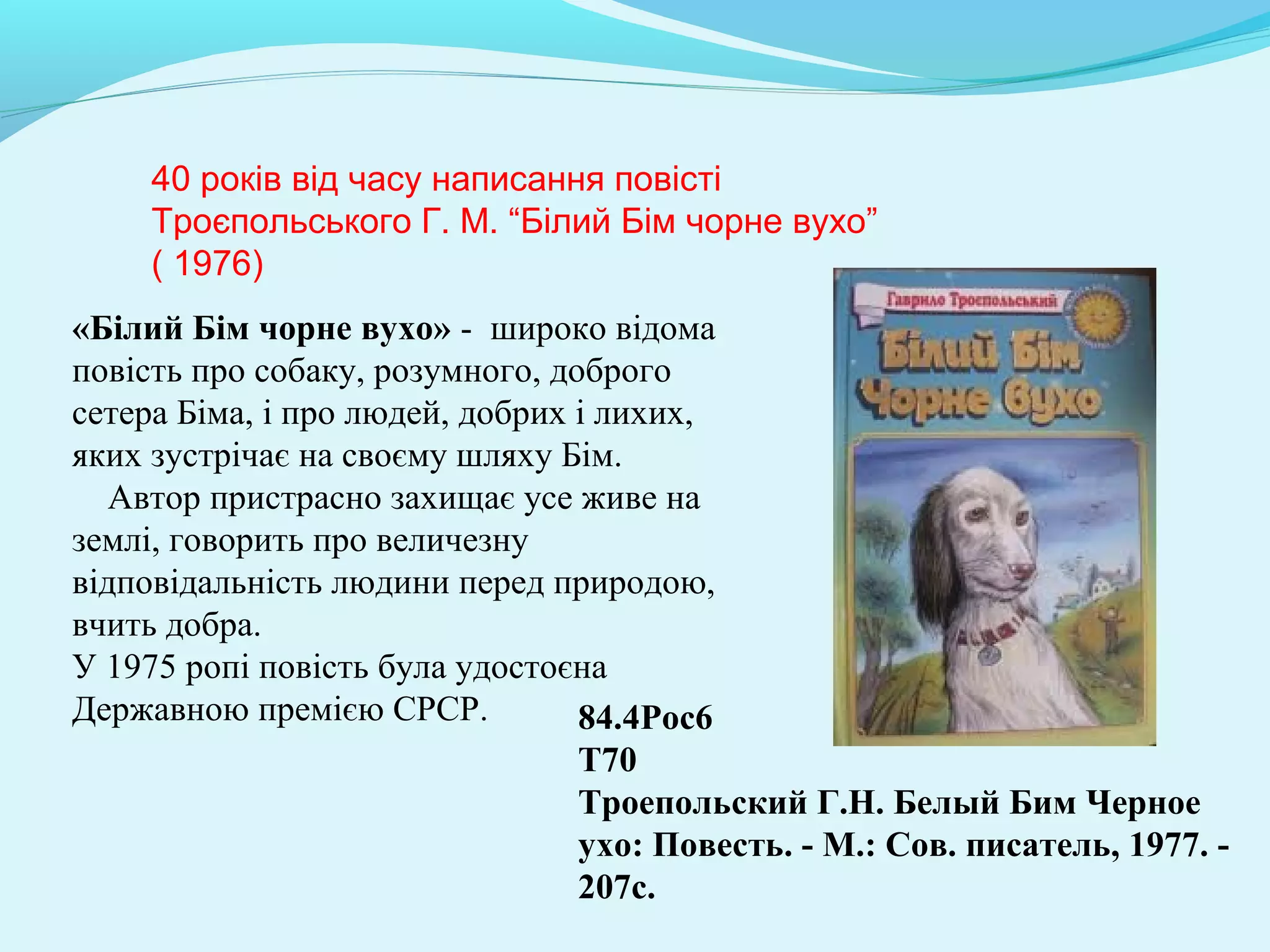 84.4Рос6 
Т70 
Троепольский Г.Н. Белый Бим Черное 
ухо: Повесть. - М.: Сов. писатель, 1977. - 
207с.
40 років від часу написання повісті
Троєпольського Г. М. “Білий Бім чорне вухо”
( 1976)
«Білий Бім чорне вухо» - широко відома
повість про собаку, розумного, доброго
сетера Біма, і про людей, добрих і лихих,
яких зустрічає на своєму шляху Бім.
Автор пристрасно захищає усе живе на
землі, говорить про величезну
відповідальність людини перед природою,
вчить добра.
У 1975 ропі повість була удостоєна
Державною премією СРСР.
 
