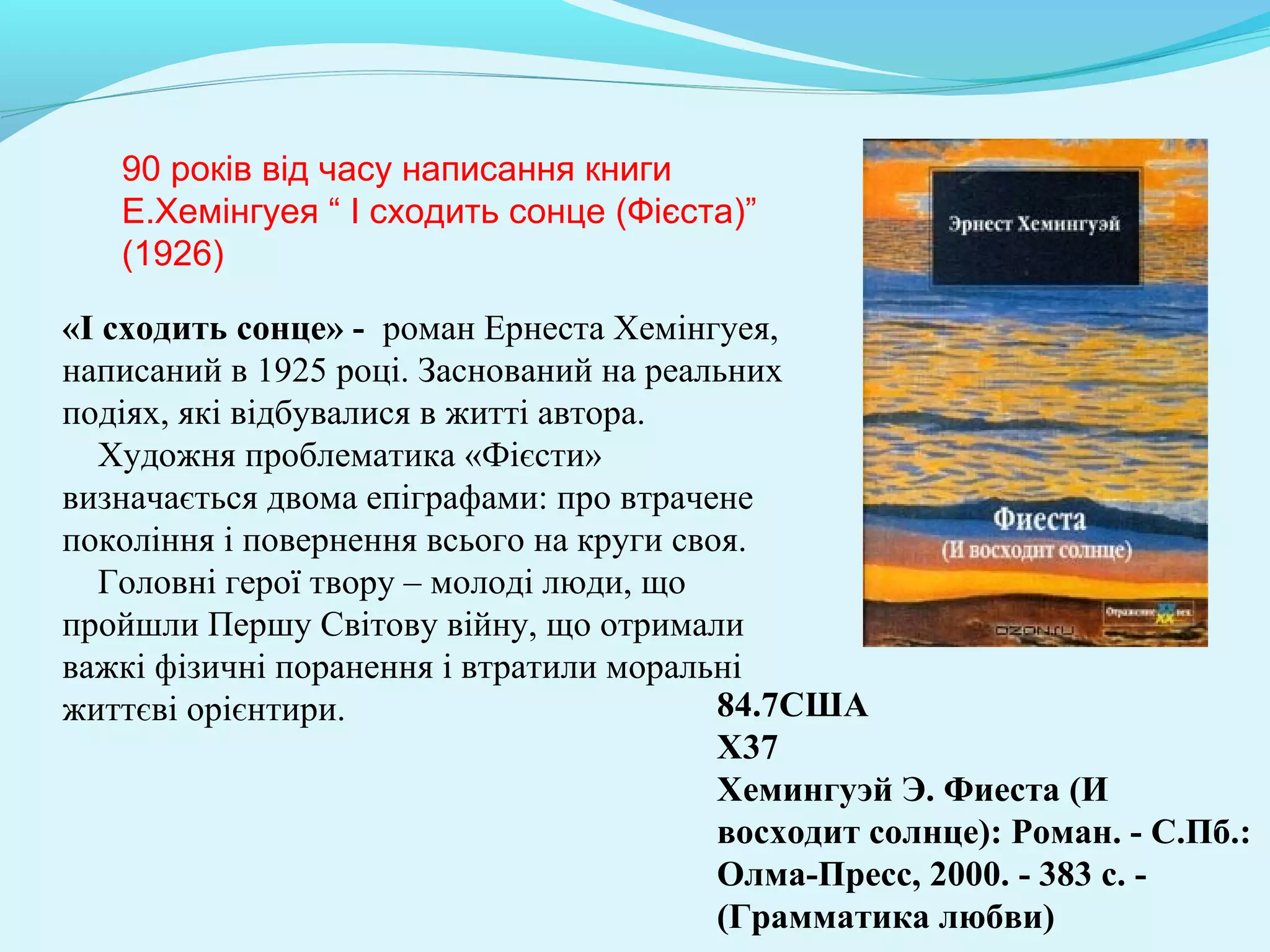 84.7CША
Х37
Хемингуэй Э. Фиеста (И
восходит солнце): Роман. - С.Пб.:
Олма-Пресс, 2000. - 383 с. -
(Грамматика любви)
90 років від часу написання книги
Е.Хемінгуея “ І сходить сонце (Фієста)”
(1926)
«І сходить сонце» - роман Ернеста Хемінгуея,
написаний в 1925 році. Заснований на реальних
подіях, які відбувалися в житті автора.
Художня проблематика «Фієсти»
визначається двома епіграфами: про втрачене
покоління і повернення всього на круги своя.
Головні герої твору – молоді люди, що
пройшли Першу Світову війну, що отримали
важкі фізичні поранення і втратили моральні
життєві орієнтири.
 