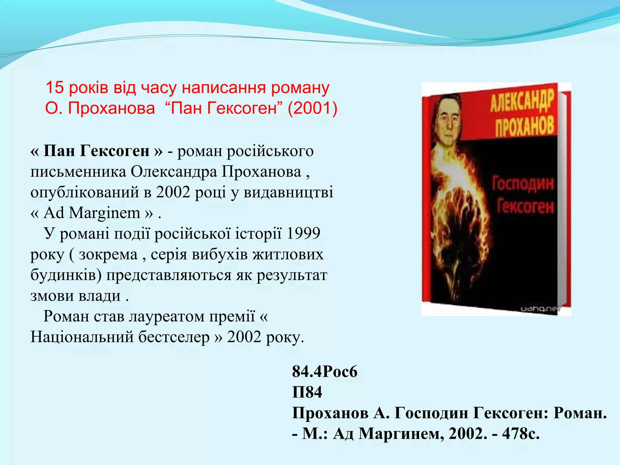 84.4Рос6 
П84
Проханов А. Господин Гексоген: Роман. 
- М.: Ад Маргинем, 2002. - 478с.
15 років від часу написання роману
О. Проханова “Пан Гексоген” (2001)
« Пан Гексоген » - роман російського
письменника Олександра Проханова ,
опублікований в 2002 році у видавництві
« Ad Marginem » .
У романі події російської історії 1999
року ( зокрема , серія вибухів житлових
будинків) представляються як результат
змови влади .
Роман став лауреатом премії «
Національний бестселер » 2002 року.
 