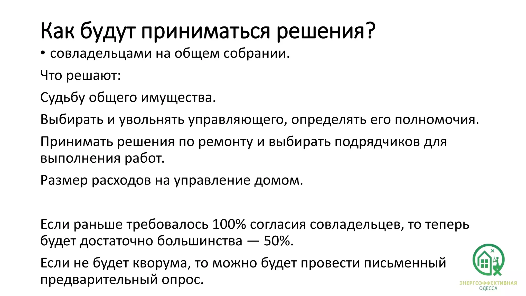 Как будут приниматься решения?
• совладельцами на общем собрании.
Что решают:
Судьбу общего имущества.
Выбирать и увольнять управляющего, определять его полномочия.
Принимать решения по ремонту и выбирать подрядчиков для
выполнения работ.
Размер расходов на управление домом.
Если раньше требовалось 100% согласия совладельцев, то теперь
будет достаточно большинства — 50%.
Если не будет кворума, то можно будет провести письменный
предварительный опрос.
 