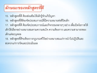 15. หลักสูตรที่ดี ต้องส่งเสริมให้เด็กรู้จักแก้ปัญหา
16. หลักสูตรที่ดีต้องจัดประสบการณ์ที่มีความหมายต่อชีวิตเด็ก
17. หลักสูตรที่ดี ต้องจัดประสบการณ์และกิจกรรมหลายๆ อย่าง เพื่อเปิดโอกาสให้
เด็กได้เลือกอย่างเหมาะสมตามความสนใจ ความต้องการ และความสามารถของ
เด็กแต่ละบุคคล
18. หลักสูตรที่ดีจะต้องวางกฎเกณฑ์ไว้อย่างเหมาะสมแก่การนาไปปฏิบัติและ
สะดวกแก่การวัดและประเมินผล
ลักษณะของหลักสูตรที่ดี
 