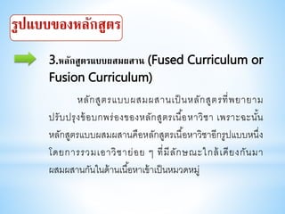 3.หลักสูตรแบบผสมผสาน (Fused Curriculum or
Fusion Curriculum)
หลักสูตรแบบผสมผสานเป็ นหลักสูตรที่พยายาม
ปรับปรุงข้อบกพร่องของหลักสูตรเนื้อหาวิชา เพราะฉะนั้น
หลักสูตรแบบผสมผสานคือหลักสูตรเนื้อหาวิชาอีกรูปแบบหนึ่ง
โดยการรวมเอาวิชาย่อย ๆ ที่มีลักษณะใกล้เคียงกันมา
ผสมผสานกันในด้านเนื้อหาเข้าเป็นหมวดหมู่
 