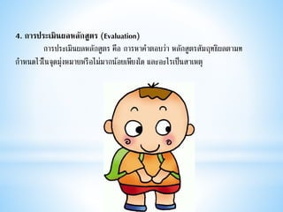 4. การประเมินผลหลักสูตร (Evaluation)
กำรประเมินผลหลักสูตร คือ กำรหำคำตอบว่ำ หลักสูตรสัมฤทธิผลตำมท
กำหนดไว้ในจุดมุ่งหมำยหรือไม่มำกน้อยเพียงใด และอะไรเป็นสำเหตุ
 