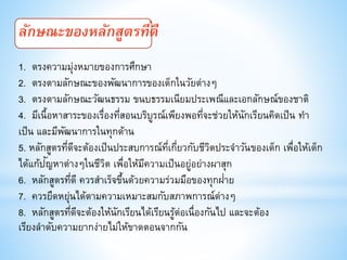 ลักษณะของหลักสูตรที่ดี
1. ตรงความมุ่งหมายของการศึกษา
2. ตรงตามลักษณะของพัฒนาการของเด็กในวัยต่างๆ
3. ตรงตามลักษณะวัฒนธรรม ขนบธรรมเนียมประเพณีและเอกลักษณ์ของชาติ
4. มีเนื้อหาสาระของเรื่องที่สอนบริบูรณ์เพียงพอที่จะช่วยให้นักเรียนคิดเป็น ทา
เป็น และมีพัฒนาการในทุกด้าน
5. หลักสูตรที่ดีจะต้องเป็นประสบการณ์ที่เกี่ยวกับชีวิตประจาวันของเด็ก เพื่อให้เด็ก
ได้แก้ปัญหาต่างๆในชีวิต เพื่อให้มีความเป็นอยู่อย่างผาสุก
6. หลักสูตรที่ดี ควรสาเร็จขึ้นด้วยความร่วมมือของทุกฝ่าย
7. ควรยืดหยุ่นได้ตามความเหมาะสมกับสภาพการณ์ต่างๆ
8. หลักสูตรที่ดีจะต้องให้นักเรียนได้เรียนรู้ต่อเนื่องกันไป และจะต้อง
เรียงลาดับความยากง่ายไม่ให้ขาดตอนจากกัน
 