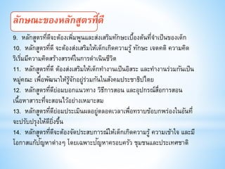 ลักษณะของหลักสูตรที่ดี
9. หลักสูตรที่ดีจะต้องเพิ่มพูนและส่งเสริมทักษะเบื้องต้นที่จาเป็นของเด็ก
10. หลักสูตรที่ดี จะต้องส่งเสริมให้เด็กเกิดความรู้ ทักษะ เจตคติ ความคิด
ริเริ่มมีความคิดสร้างสรรค์ในการดาเนินชีวิต
11. หลักสูตรที่ดี ต้องส่งเสริมให้เด็กทางานเป็นอิสระ และทางานร่วมกันเป็น
หมู่คณะ เพื่อพัฒนาให้รู้จักอยู่ร่วมกันในสังคมประชาธิปไตย
12. หลักสูตรที่ดีย่อมบอกแนวทาง วิธีการสอน และอุปกรณ์สื่อการสอน
เนื้อหาสาระที่จะสอนไว้อย่างเหมาะสม
13. หลักสูตรที่ดีย่อมประเมินผลอยู่ตลอดเวลาเพื่อทราบข้อบกพร่องในอันที่
จะปรับปรุงให้ดียิ่งขึ้น
14. หลักสูตรที่ดีจะต้องจัดประสบการณ์ให้เด็กเกิดความรู้ ความเข้าใจ และมี
โอกาสแก้ปัญหาต่างๆ โดยเฉพาะปัญหาครอบครัว ชุมชนและประเทศชาติ
 