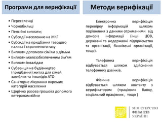 • Переселенці
• Чорнобильці
• Пенсійні виплати;
• Субсидії населенню на ЖКГ
• Субсидії на придбання твердого
палива і скрапленого газу
• Виплати допомоги сім'ям з дітьми
• Виплати малозабезпеченим сім'ям
• Виплати інвалідам
• Субвенція на будівництво
(придбання) житла для сімей
загиблих та інвалідів АТО
• Санаторне лікування окремих
категорій населення
• Щорічна разова грошова допомога
ветеранам війни
Електронна
перевірку інформацій
верифікація
шляхом
порівняння з даними отриманими від
донорів інформації (інші ЦОВ,
державні та недержавні підприємства
та організації, банківські організації,
тощо).
верифікація
здійснення
Телефонна
відбувається шляхом
телефонних дзвінків.
шляхом
верифікація
контакту з
Фізична
відбувається
верифікатором (працівник банку,
соціальний працівник , тощо )
Програми для верифікації Методи верифікації
 