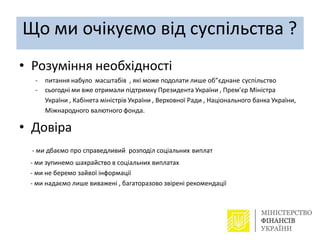 Що ми очікуємо від суспільства ?
• Розуміння необхідності
- питання набуло масштабів , які може подолати лише об”єднане суспільство
- сьогодні ми вже отримали підтримку Президента України , Прем’єр Міністра
України , Кабінета міністрів України , Верховної Ради , Національного банка України,
Міжнародного валютного фонда.
• Довіра
- ми дбаємо про справедливий розподіл соціальних виплат
- ми зупинемо шахрайство в соціальних виплатах
- ми не беремо зайвої інформації
- ми надаємо лише виважені , багаторазово звірені рекомендації
 