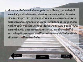 • เนื่องจากอาชีพมีความสาคัยต่อมนุษย์มากการเลือกประกอบอาชีพจึงมี
ความสาคัญมากในสังคมของเรามีอาชีพมากมายหลายชนิด เช่น อาชีพ
นักแสดง นักธุรกิจ นักวิทยาศาสตร์ เป็นต้น แต่ละอาชีพแตกต่างกันมาก
บางอย่างเหมาะกับบุคลิกภาพของคนหนึ่ง แต่ไม่สอดคล้องกับบุคลิกภาพ
ของอีกคนหนึ่ง คนที่เลือกประกอบอาชีพที่เหมาะสมกับตน ย่อมก่อให้เกิด
ความเพลิดเพลิน และความสุขตลอดการทางาน หากเลือกอาชีพที่ไม่
เหมาะต่อบุคลิกภาพ นอกจากจะมีโอกาสประสบความสาเร็จน้อยแล้ว ยัง
เป็นการทรมานชีวิตอย่างหนึ่งด้วย
หน้าถัดไปเมนูหลักย้อนกลับ
 