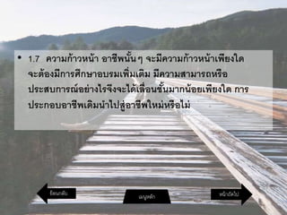 • 1.7 ความก้าวหน้า อาชีพนั้นๆ จะมีความก้าวหน้าเพียงใด
จะต้องมีการศึกษาอบรมเพิ่มเติม มีความสามารถหรือ
ประสบการณ์อย่างไรจึงจะได้เลื่อนชั้นมากน้อยเพียงใด การ
ประกอบอาชีพเดิมนาไปสู่อาชีพใหม่หรือไม่
หน้าถัดไปเมนูหลักย้อนกลับ
 