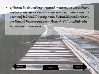 • บุคลิกภาพ คือ ลักษณะโดยรวมของพฤติกรรมภายนอก และพฤติกรรม
ภายในของแต่ละบุคคล ซึ่งรวมถึงความสามารถ ความถนัด ความสนใจ
และความรู้สึกนึกคิดที่เป็นของบุคคลนั้น อันส่งผลให้บุคคลมีพฤติกรรม
และลักษณะนิสัยเฉพาะของแต่ละคนซึ่งแตกต่างกันไปรวมถึงปัจจุบัน
สิ่งแวดล้อมอื่นๆอีกมากมาย
หน้าถัดไปเมนูหลักย้อนกลับ
 