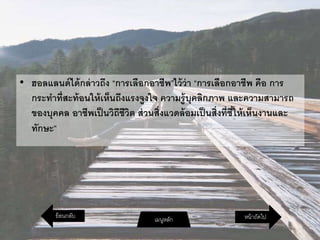 • ฮอลแลนด์ได้กล่าวถึง “การเลือกอาชีพ”ไว้ว่า “การเลือกอาชีพ คือ การ
กระทาที่สะท้อนให้เห็นถึงแรงจูงใจ ความรู้บุคลิกภาพ และความสามารถ
ของบุคคล อาชีพเป็นวิถีชีวิต ส่วนสิ่งแวดล้อมเป็นสิ่งที่ชี้ให้เห็นงานและ
ทักษะ”
หน้าถัดไปเมนูหลักย้อนกลับ
 