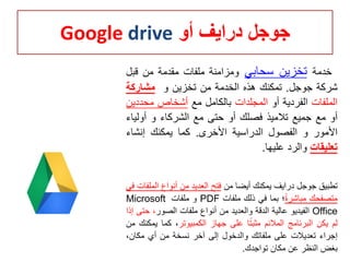 ‫أو‬ ‫درايف‬ ‫جوجل‬Google drive
‫خدمة‬‫تخزين‬‫سحابي‬‫ومزامنة‬‫ملفات‬‫مقدمة‬‫من‬‫قبل‬
‫شركة‬‫جوجل‬.‫تمكنك‬‫هذه‬‫الخدمة‬‫من‬‫تخزين‬‫و‬‫مشاركة‬
‫الملفات‬‫الفردية‬‫أو‬‫المجلدات‬‫بالكامل‬‫مع‬‫أشخاص‬‫محد‬‫دين‬
‫أو‬‫مع‬‫جميع‬‫تالميذ‬‫فصلك‬‫أو‬‫حتى‬‫مع‬‫الشركاء‬‫و‬‫أولي‬‫اء‬
‫األمور‬‫و‬‫الفصول‬‫الدراسية‬‫األخرى‬.‫كما‬‫يمكنك‬‫إنشاء‬
‫تعليقات‬‫والرد‬‫عليها‬.
‫ت‬‫طبيق‬‫جوجل‬‫درايف‬‫يمكنك‬‫أيضا‬‫من‬‫فتح‬‫العديد‬‫من‬‫أنواع‬‫الم‬‫لفات‬‫في‬
‫متصفحك‬‫مباشرة‬‫؛‬‫بما‬‫في‬‫ذلك‬‫ملفات‬PDF‫و‬‫ملفات‬Microsoft
Office‫الفيديو‬‫عالية‬‫الدقة‬‫والعديد‬‫من‬‫أنواع‬‫ملفات‬‫الصور‬،‫ح‬‫تى‬‫إذا‬
‫لم‬‫يكن‬‫البرنامج‬‫المالئم‬‫ا‬‫مثبت‬‫على‬‫جهاز‬‫الكمبيوتر‬،‫كما‬‫ي‬‫مكنك‬‫من‬
‫إجراء‬‫تعديالت‬‫على‬‫ملفاتك‬‫والدخول‬‫إلى‬‫آخر‬‫نسخة‬‫من‬‫أي‬،‫مكان‬
‫بغض‬‫النظر‬‫عن‬‫مكان‬‫تواجدك‬.
 