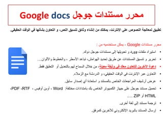 ‫جوجل‬ ‫مستندات‬ ‫محرر‬Google docs
‫ا‬ ‫في‬ ‫بشأنها‬ ‫التعاون‬ ‫و‬ ،‫النص‬ ‫تنسيق‬ ‫وثائق‬ ‫إنشاء‬ ‫من‬ ‫يمكنك‬ ،‫اإلنترنت‬ ‫على‬ ‫النصوص‬ ‫لمعالجة‬ ‫تطبيق‬‫الحقيقي‬ ‫لوقت‬.
‫مستندات‬ ‫محرر‬Google‫من‬ ‫مستخدميه‬ ‫يمكن‬ ،:
•‫ملفات‬ ‫استيراد‬‫وورد‬‫دوك‬ ‫جوجل‬ ‫مستندات‬ ‫إلى‬ ‫تحويلها‬ ‫و‬.
•‫واأللوان‬ ‫والخطوط‬ ، ‫األسطر‬ ‫تباعد‬ ،‫الهوامش‬ ‫تحديد‬ ‫طريق‬ ‫عن‬ ‫المستندات‬ ‫تنسيق‬ ‫و‬ ‫تحرير‬…
•‫معينة‬ ‫وثيقة‬ ‫في‬ ‫معك‬ ‫للتعاون‬ ‫اآلخرين‬ ‫دعوة‬‫أو‬ ‫بالتعديل‬ ‫لهم‬ ‫السماح‬ ‫خالل‬ ‫من‬ ،‫فقط‬ ‫التعليق‬.
•‫الزمالء‬ ‫مع‬ ‫الدردشة‬ ‫و‬ ،‫الحقيقي‬ ‫الوقت‬ ‫في‬ ‫اإلنترنت‬ ‫عبر‬ ‫التعاون‬.
•‫سابق‬ ‫إصدار‬ ‫أي‬ ‫استعادة‬ ‫و‬ ‫بالمستند‬ ‫الخاص‬ ‫المراجعات‬ ‫أرشيف‬ ‫عرض‬.
•‫مختلفة‬ ‫بامتدادات‬ ‫بك‬ ‫الخاص‬ ‫الكمبيوتر‬ ‫جهاز‬ ‫على‬ ‫جوجل‬ ‫مستند‬ ‫تحميل‬:Word، ‫أوفيس‬ ‫أوبن‬ ،RTF،PDF،
HTML‫أو‬ZIP….
•‫أخرى‬ ‫لغة‬ ‫إلى‬ ‫مستند‬ ‫ترجمة‬.
•‫كمرفق‬ ‫لآلخرين‬ ‫اإللكتروني‬ ‫بالبريد‬ ‫المستند‬ ‫إرسال‬.
 