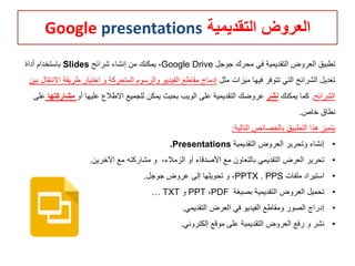 ‫التقديمية‬ ‫العروض‬Google presentations
‫جوجل‬ ‫محرك‬ ‫في‬ ‫التقديمية‬ ‫العروض‬ ‫تطبيق‬Google Drive‫شرائح‬ ‫إنشاء‬ ‫من‬ ‫يمكنك‬ ،Slides‫أداة‬ ‫باستخدام‬
‫فيها‬ ‫تتوفر‬ ‫التي‬ ‫الشرائح‬ ‫تعديل‬‫مثل‬ ‫ميزات‬‫طري‬ ‫اختيار‬ ‫و‬ ‫المتحركة‬ ‫والرسوم‬ ‫الفيديو‬ ‫مقاطع‬ ‫إدماج‬‫بين‬ ‫االنتقال‬ ‫قة‬
‫الشرائح‬.‫يمكنك‬ ‫كما‬‫نشر‬‫أو‬ ‫عليها‬ ‫االطالع‬ ‫للجميع‬ ‫يمكن‬ ‫بحيث‬ ‫الويب‬ ‫على‬ ‫التقديمية‬ ‫عروضك‬‫مشار‬‫كتها‬‫على‬
‫خاص‬ ‫نطاق‬.
‫التالية‬ ‫بالخصائص‬ ‫التطبيق‬ ‫هذا‬ ‫يتميز‬:
•‫التقديمية‬ ‫العروض‬ ‫وتحرير‬ ‫إنشاء‬Presentations.
•،‫الزمالء‬ ‫أو‬ ‫األصدقاء‬ ‫مع‬ ‫بالتعاون‬ ‫التقديمي‬ ‫العرض‬ ‫تحرير‬‫اآلخرين‬ ‫مع‬ ‫مشاركته‬ ‫و‬.
•‫ملفات‬ ‫استيراد‬PPTX . PPS‫جوجل‬ ‫عروض‬ ‫إلى‬ ‫تحويلها‬ ‫و‬ ،.
•‫بصيغة‬ ‫التقديمية‬ ‫العروض‬ ‫تحميل‬PDF،PPT‫و‬TXT…
•‫التقديمي‬ ‫العرض‬ ‫في‬ ‫الفيديو‬ ‫ومقاطع‬ ‫الصور‬ ‫إدراج‬.
•‫إلكتروني‬ ‫موقع‬ ‫على‬ ‫التقديمية‬ ‫العروض‬ ‫رفع‬ ‫و‬ ‫نشر‬.
 