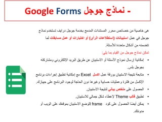 -‫جوجل‬ ‫نماذج‬Google Forms
‫نماذج‬ ‫تستخدم‬ ‫درايف‬ ‫جوجل‬ ‫بخدمة‬ ‫المدمج‬ ‫المستندات‬ ‫محرر‬ ‫خصائص‬ ‫من‬ ‫خاصية‬ ‫هى‬
‫عمل‬ ‫في‬ ‫جوجل‬‫استبيانات‬(‫الرأي‬ ‫استطالعات‬)‫مسابقات‬ ‫عمل‬ ‫أو‬ ‫اختبارات‬ ‫أو‬‫لما‬
‫لألسئلة‬ ‫متعددة‬ ‫أشكال‬ ‫من‬ ‫تتضمنه‬.
‫يلي‬ ‫بما‬ ‫القيام‬ ‫من‬ ‫جوجل‬ ‫نماذج‬ ‫تمكن‬:
•‫ومش‬ ‫اإللكتروني‬ ‫البريد‬ ‫طريق‬ ‫عن‬ ‫االستبيان‬ ‫أو‬ ‫األسئلة‬ ‫نموذج‬ ‫إرسال‬ ‫إمكانية‬‫اركته‬
‫بلس‬ ‫بجوجل‬.
•‫عمل‬ ‫بورقة‬ ‫االستبيان‬ ‫نتيجة‬ ‫متابعة‬‫اكسل‬Excel‫برنامج‬ ‫إجراءات‬ ‫تطبيق‬ ‫إمكانية‬ ‫مع‬
‫ج‬ ‫على‬ ‫البرنامج‬ ‫لوجود‬ ‫الحاجة‬ ‫دون‬ ‫وغيرها‬ ‫حسابية‬ ‫وعمليات‬ ‫فلترة‬ ‫من‬ ‫اإلكسل‬‫هازك‬.
•‫على‬ ‫الحصول‬‫بياني‬ ‫ملخص‬‫االستبيان‬ ‫لنتيجة‬.
•‫تطبيق‬‫قالب‬Theme‫لالستبيان‬ ‫جمالي‬ ‫شكل‬ ‫إلعطاء‬.
•‫كود‬ ‫على‬ ‫الحصول‬ ‫ا‬‫أيض‬ ‫يمكن‬I frame‫أو‬ ‫الويب‬ ‫على‬ ‫بموقعك‬ ‫االستبيان‬ ‫لوضع‬
‫مدونتك‬.
 