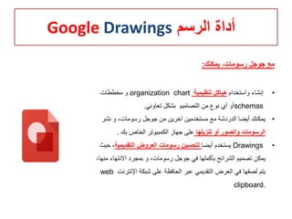 ‫الرسم‬ ‫أداة‬Google Drawings
‫يمكنك‬ ،‫رسومات‬ ‫جوجل‬ ‫مع‬:
•‫واستخدام‬ ‫إنشاء‬‫تنظيمية‬ ‫هياكل‬organization chart‫مخططات‬ ‫و‬
schemas‫تعاوني‬ ‫بشكل‬ ‫التصاميم‬ ‫من‬ ‫نوع‬ ‫أي‬ ‫أو‬.
•‫نشر‬ ‫و‬ ،‫رسومات‬ ‫جوجل‬ ‫من‬ ‫آخرين‬ ‫مستخدمين‬ ‫مع‬ ‫الدردشة‬ ‫أيضا‬ ‫يمكنك‬
‫تنزيلها‬ ‫أو‬ ‫والصور‬ ‫الرسومات‬‫بك‬ ‫الخاص‬ ‫الكمبيوتر‬ ‫جهاز‬ ‫على‬.
•Drawings‫أيضا‬ ‫يستخدم‬‫التقديمية‬ ‫العروض‬ ‫رسومات‬ ‫لتحسين‬‫ح‬ ،‫يث‬
‫االنتها‬ ‫بمجرد‬ ‫و‬ ،‫رسومات‬ ‫جوجل‬ ‫في‬ ‫بأكملها‬ ‫الشرائح‬ ‫تصميم‬ ‫يمكن‬،‫منها‬ ‫ء‬
‫اإلنتر‬ ‫شبكة‬ ‫على‬ ‫الحافظة‬ ‫عبر‬ ‫التقديمي‬ ‫العرض‬ ‫في‬ ‫لصقها‬ ‫يتم‬‫نت‬web
clipboard.
 