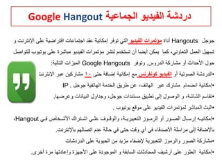‫الجماعية‬ ‫الفيديو‬ ‫دردشة‬Google Hangout
‫جوجل‬Hangouts‫أداة‬‫الفيديو‬ ‫مؤتمرات‬‫اإل‬ ‫على‬ ‫افتراضية‬ ‫اجتماعات‬ ‫عقد‬ ‫إمكانية‬ ‫توفر‬ ‫التي‬‫و‬ ‫نترنت‬
‫ي‬ ‫على‬ ‫مباشرة‬ ‫الفيديو‬ ‫مؤتمرات‬ ‫لنشر‬ ‫تستخدم‬ ‫أن‬ ‫أيضا‬ ‫يمكن‬ ‫كما‬ ،‫التعاوني‬ ‫العمل‬ ‫تسهيل‬‫للتواصل‬ ‫وتيوب‬
‫مشاركة‬ ‫أو‬ ‫األحداث‬ ‫حول‬‫الدروس‬.‫وتوفر‬Google Hangouts‫التالية‬ ‫الميزات‬:
•‫أو‬ ‫الصوتية‬ ‫الدردشة‬‫كونفرنس‬ ‫الفيديو‬‫حتى‬ ‫إضافة‬ ‫إمكانية‬ ‫مع‬10‫اإلنترنت‬ ‫عبر‬ ‫مشاركين‬.
•‫جوجل‬ ‫الهاتفية‬ ‫الخدمة‬ ‫طريق‬ ‫عن‬ ،‫الهاتف‬ ‫عبر‬ ‫مشارك‬ ‫انضمام‬ ‫إمكانية‬IP .
•‫وعرضها‬ ‫البيانات‬ ‫وجداول‬ ،‫جوجل‬ ‫مستندات‬ ‫تطبيق‬ ‫إلى‬ ‫الوصول‬ ‫و‬ ،‫الشاشة‬ ‫تقاسم‬.
•‫يوتيوب‬ ‫موقع‬ ‫على‬ ‫الفيديو‬ ‫لمؤتمرات‬ ‫المباشر‬ ‫البث‬.
•‫هي‬‫ه‬‫ف‬ ‫هخاص‬‫ه‬‫األش‬ ‫هتراك‬‫ه‬‫اش‬ ‫هى‬‫ه‬‫عل‬ ‫هوف‬‫ه‬‫والوق‬ ،‫هة‬‫ه‬‫التعبيري‬ ‫هوز‬‫ه‬‫الرم‬ ‫أو‬ ‫هور‬‫ه‬‫الص‬ ‫هال‬‫ه‬‫إرس‬ ‫هه‬‫ه‬‫إمكاني‬Hangout،
‫باإلنترنت‬ ‫اتصالهم‬ ‫عدم‬ ‫حالة‬ ‫في‬ ‫حتى‬ ‫وقت‬ ‫أي‬ ‫في‬ ‫األصدقاء‬ ‫مراسلة‬ ‫إلى‬ ‫باإلضافة‬.
•‫الدردشات‬ ‫على‬ ‫الحيوية‬ ‫من‬ ‫مزيد‬ ‫إلضفاء‬ ‫التعبيرية‬ ‫والرموز‬ ‫الصور‬ ‫مشاركة‬
•‫أخرى‬ ‫مرة‬ ‫وإعادتها‬ ‫األجهزة‬ ‫على‬ ‫الموجودة‬ ‫و‬ ‫السابقة‬ ‫المحادثات‬ ‫أرشيف‬ ‫على‬ ‫العثور‬ ‫إمكانية‬.
 
