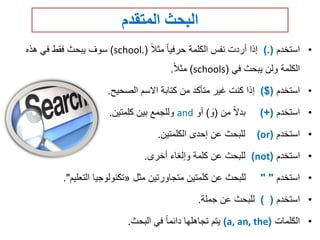 ‫المتقدم‬ ‫البحث‬
•‫استخدم‬).(‫مثال‬ ‫حرفيا‬ ‫الكلمة‬ ‫نفس‬ ‫أردت‬ ‫إذا‬(school.)‫هذه‬ ‫في‬ ‫فقط‬ ‫يبحث‬ ‫سوف‬
‫في‬ ‫يبحث‬ ‫ولن‬ ‫الكلمة‬(schools)‫مثال‬.
•‫استخدم‬($)‫الصحيح‬ ‫االسم‬ ‫كتابة‬ ‫من‬ ‫متأكد‬ ‫غير‬ ‫كنت‬ ‫إذا‬.
•‫استخدم‬)+(‫من‬ ‫بدال‬(‫و‬)‫أو‬and‫كلمتين‬ ‫بين‬ ‫وللجمع‬.
•‫استخدم‬(or)‫الكلمتين‬ ‫إحدى‬ ‫عن‬ ‫للبحث‬.
•‫استخدم‬(not)‫أخرى‬ ‫وإلغاء‬ ‫كلمة‬ ‫عن‬ ‫للبحث‬.
•‫استخدم‬" "‫مثل‬ ‫متجاورتين‬ ‫كلمتين‬ ‫عن‬ ‫للبحث‬«‫التعليم‬ ‫تكنولوجيا‬."
•‫استخدم‬) (‫جملة‬ ‫عن‬ ‫للبحث‬.
•‫الكلمات‬(a, an, the)‫البحث‬ ‫في‬ ‫دائما‬ ‫تجاهلها‬ ‫يتم‬.
 