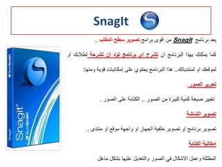 SnagIt
‫يعد‬‫برنامج‬SnagIt‫من‬‫اقوى‬‫برامج‬‫تصوير‬‫سطح‬‫المكتب‬..
‫كما‬‫يمكنك‬‫بهذا‬‫البرنامج‬‫ان‬‫تشرح‬‫اي‬‫برنامج‬‫تود‬‫ان‬‫تشرحة‬‫لطالبك‬‫ا‬‫و‬
‫لموقعك‬‫او‬‫لمنتدياتك‬..‫هذا‬‫البرنامج‬‫يحتوي‬‫على‬‫إمكانيات‬‫قوية‬‫ومنه‬‫ا‬:
‫تحرير‬‫الصور‬.
‫تغيير‬‫صيغة‬‫كمية‬‫كبيرة‬‫من‬‫الصور‬..‫الكتابة‬‫على‬‫الصور‬.
‫تصوير‬‫الشاشة‬
‫تصوير‬‫برنامج‬‫او‬‫تصوير‬‫خلفية‬‫الجهاز‬‫او‬‫واجهة‬‫موقع‬‫او‬‫منتدى‬..
‫إمكانية‬‫الكتابة‬
‫المظللة‬‫وعمل‬‫االشكال‬‫في‬‫الصور‬‫والتعديل‬‫عليها‬‫بشكل‬‫مذهل‬
 