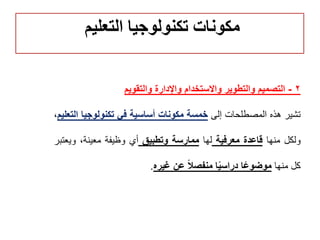 2-‫والتقويم‬ ‫واإلدارة‬ ‫واالستخدام‬ ‫والتطوير‬ ‫التصميم‬
‫تشير‬‫هذه‬‫المصطلحات‬‫إلى‬‫خمسة‬‫مكونات‬‫أساسية‬‫في‬‫تكنولوجيا‬‫ا‬‫لتعليم‬،
‫ولكل‬‫منها‬‫قاعدة‬‫معرفية‬‫لها‬‫ممارسة‬‫وتطبيق‬‫أي‬‫وظيفة‬،‫معينة‬‫ويع‬‫تبر‬
‫كل‬‫منها‬‫ا‬ً‫ع‬‫موضو‬‫ا‬ً‫ي‬‫دراس‬ً‫ال‬‫منفص‬‫عن‬‫غيره‬.
‫التعليم‬ ‫تكنولوجيا‬ ‫مكونات‬
 