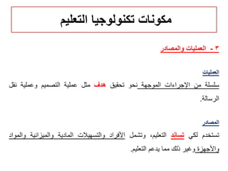 ‫التعليم‬ ‫تكنولوجيا‬ ‫مكونات‬
3-‫والمصادر‬ ‫العمليات‬
‫العمليات‬
‫سلسلة‬‫من‬‫اإلجراءات‬‫الموجهة‬‫نحو‬‫تحقيق‬‫هدف‬‫مثل‬‫عملية‬‫التصميم‬‫وعملية‬‫نقل‬
‫الرسالة‬.
‫المصادر‬
‫تستخدم‬‫لكي‬‫تساند‬،‫التعليم‬‫وتشمل‬‫األفراد‬‫والتسهيالت‬‫المادية‬‫والميزانية‬‫والمواد‬
‫واألجهزة‬‫وغير‬‫ذلك‬‫مما‬‫يدعم‬‫التعليم‬.
 