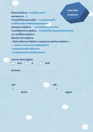 ชื่อผลงานหรือชิ้นงาน การทาแฟ้ มสะสมงาน
คุณภาพของงาน ดี
ประโยชน์ที่ได้รับจากผลงานชิ้นนี้ สามารถนาผลงานที่ทา
มาไปใช้ในการสัมภาษณ์เข้าเรียนต่อมหาวิทยาลัย
อุปสรรคในการปฏิบัติงาน อาจจะไม่เข้าใจในการทางานบ้าง
การแก้ไขปัญหาในการปฏิบัติงาน ถ้าไม่เข้าใจก็ไปถามคุณครูในสิ่งที่เราไม่เข้าใจ
ระยะเวลาที่ใช้ในการปฏิบัติงาน
ขั้นตอนและวิธีการปฏิบัติงาน
( ให้อธิบายขั้นตอนการปฏิบัติงาน การบูรณาการรายวิชาในการปฏิบัติงาน )
1. คิดแบบว่าจะทาออกมาแนวไหนพื้นหลังสีอะไร
2.ตกแต่งหน้าปกแฟ้ มงานให้สวยงาม
3.กรอกข้อมูลของตนเองในแฟ้ มสะสมผลงาน
ผลการประเมินของครูผู้สอน
ดีมาก ดี พอใช้
ข้อเสนอแนะ
ลงชื่อ ลงชื่อ .
( ) ( )
นักเรียน ครูผู้สอน
รายละเอียด
ของผลงาน
 