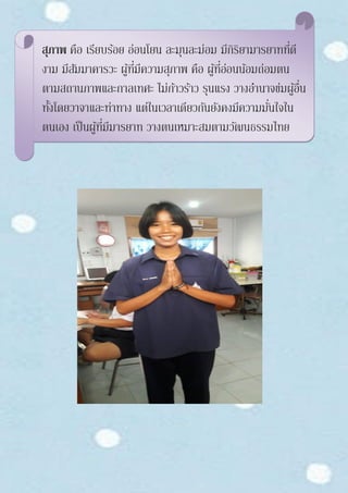 สุภาพ คือ เรียบร้อย อ่อนโยน ละมุนละม่อม มีกิริยามารยาทที่ดี
งาม มีสัมมาคารวะ ผู้ที่มีความสุภาพ คือ ผู้ที่อ่อนน้อมถ่อมตน
ตามสถานภาพและกาลเทศะ ไม่ก้าวร้าว รุนแรง วางอานาจข่มผู้อื่น
ทั้งโดยวาจาและท่าทาง แต่ในเวลาเดียวกันยังคงมีความมั่นใจใน
ตนเอง เป็นผู้ที่มีมารยาท วางตนเหมาะสมตามวัฒนธรรมไทย
 