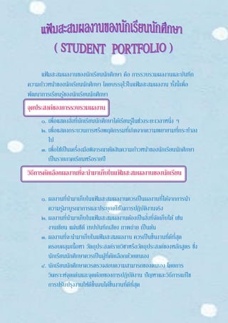 แฟ้มสะสมผลงานของนักเรียนนักศึกษา คือ การรวบรวมผลงานและบันทึก
ความก้าวหน้าของนักเรียนนักศึกษา โดยบรรจุไว้ในแฟ้มสะสมผลงาน ทั้งนี้เพื่อ
พัฒนาการเรียนรู้ของนักเรียนนักศึกษา
จุดประสงค์ของการรวบรวมผลงาน
๑. เพื่อแสดงสิ่งที่นักเรียนนักศึกษาได้เรียนรู้ในช่วงระยะเวลาหนึ่ง ๆ
๒. เพื่อแสดงกระบวนการหรือพฤติกรรมที่เกิดจากความพยายามที่กระทาลง
ไป
๓. เพื่อใช้เป็นเครื่องมือพิจารณาตัดสินความก้าวหน้าของนักเรียนนักศึกษา
เป็นรายภาคเรียนหรือรายปี
วิธีการคัดเลือกผลงานที่จะนามาเก็บในแฟ้ มสะสมผลงานของนักเรียน
๑. ผลงานที่นามาเก็บในแฟ้มสะสมผลงานควรเป็นผลงานที่ได้จากการนา
ความรู้มาบูรณาการและประยุกต์ใช้ในการปฏิบัติงานจริง
๒. ผลงานที่นามาเก็บในแฟ้มสะสมผลงานต้องเป็นสิ่งที่จัดเก็บได้ เช่น
งานเขียน แผ่นซีดี เทปบันทึกเสียง ภาพถ่าย เป็นต้น
๓. ผลงานที่จะนามาเก็บในแฟ้มสะสมผลงาน ควรเป็นชิ้นงานที่ดีที่สุด
ครอบคลุมเนื้อหา วัตถุประสงค์รายวิชาหรือวัตถุประสงค์ของหลักสูตร ซึ่ง
นักเรียนนักศึกษาควรเป็นผู้ที่คัดเลือกด้วยตนเอง
๔. นักเรียนนักศึกษาควรตรวจสอบความสามารถของตนเอง โดยการ
วิเคราะห์จุดเด่นและจุดด้อยของการปฏิบัติงาน ปัญหาและวิธีการแก้ไข
การปรับปรุงงานให้ดีขึ้นจนได้ชิ้นงานที่ดีที่สุด
 