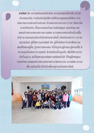 สามัคคี คือ ความพร้อมเพรียงกัน ความกลมเกลียวกัน ความ
ปรองดองกัน ร่วมใจกันปฏิบัติงานให้บรรลุผลตามที่ต้อง การ
เกิดงานการอย่างสร้างสรรค์ ปราศจากการทะเลาะวิวาท ไม่เอารัด
เอาเปรียบกัน เป็นการยอมรับความมีเหตุผล ยอมรับความ
แตกต่างหลากหลายทางความคิด ความหลากหลายในเรื่องเชื้อ
ชาติ ความกลมเกลียวกันในลักษณะเช่นนี้ เรียกอีกอย่างว่า ความ
สมานฉันท์ ผู้ที่มีความสามัคคี คือ ผู้ที่เปิดใจกว้างรับฟังความ
คิดเห็นของผู้อื่น รู้บทบาทของตน ทั้งในฐานะผู้นาและผู้ตามที่ดี มี
ความมุ่งมั่นต่อการรวมพลัง ช่วยเหลือเกื้อกูลกัน เพื่อให้การงาน
สาเร็จลุล่วง แก้ปัญหาและขจัดความขัดแย้งได้ เป็นผู้มีเหตุผล
ยอมรับความแตกต่างหลากหลายทางวัฒนธรรม ความคิด ความ
เชื่อ พร้อมที่จะปรับตัวเพื่ออยู่ร่วมกันอย่างสันติ
 