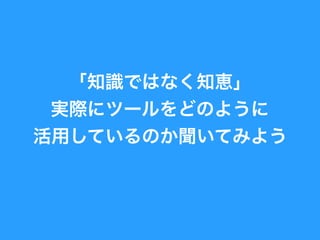 「知識ではなく知恵」
実際にツールをどのように
活用しているのか聞いてみよ
う
 