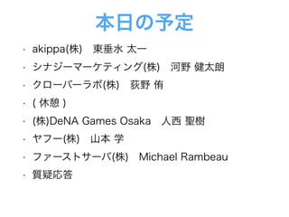 本日の予定
• akippa(株) 東垂水 太一
• シナジーマーケティング(株) 河野 健太朗
• クローバーラボ(株) 荻野 侑
• ( 休憩 )
• (株)DeNA Games Osaka 人西 聖樹
• ヤフー(株) 山本 学
• ファーストサーバ(株) Michael Rambeau
• 質疑応答
 