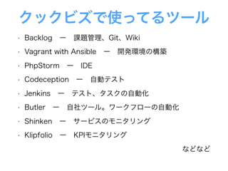クックビズで使ってるツール
• Backlog ー 課題管理、Git、Wiki
• Vagrant with Ansible ー 開発環境の構築
• PhpStorm ー IDE
• Codeception ー 自動テスト
• Jenkins ー テスト、タスクの自動化
• Butler ー 自社ツール。ワークフローの自動化
• Shinken ー サービスのモニタリング
• Klipfolio ー KPIモニタリング
などなど
 